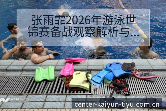 张雨霏2026年游泳世锦赛备战观察解析与前瞻 - 开云APP