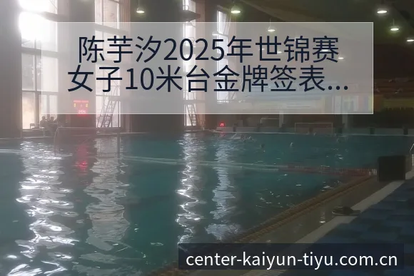 陈芋汐2025年世锦赛女子10米台金牌签表分析与历史成绩 - 开云APP